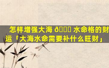 怎样增强大海 🐎 水命格的财运「大海水命需要补什么旺财」